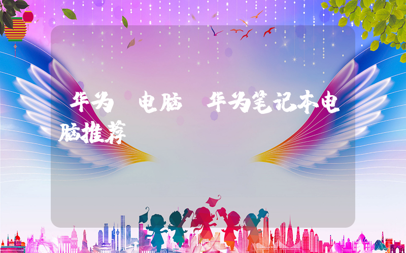 华为 电脑(华为笔记本电脑推荐)